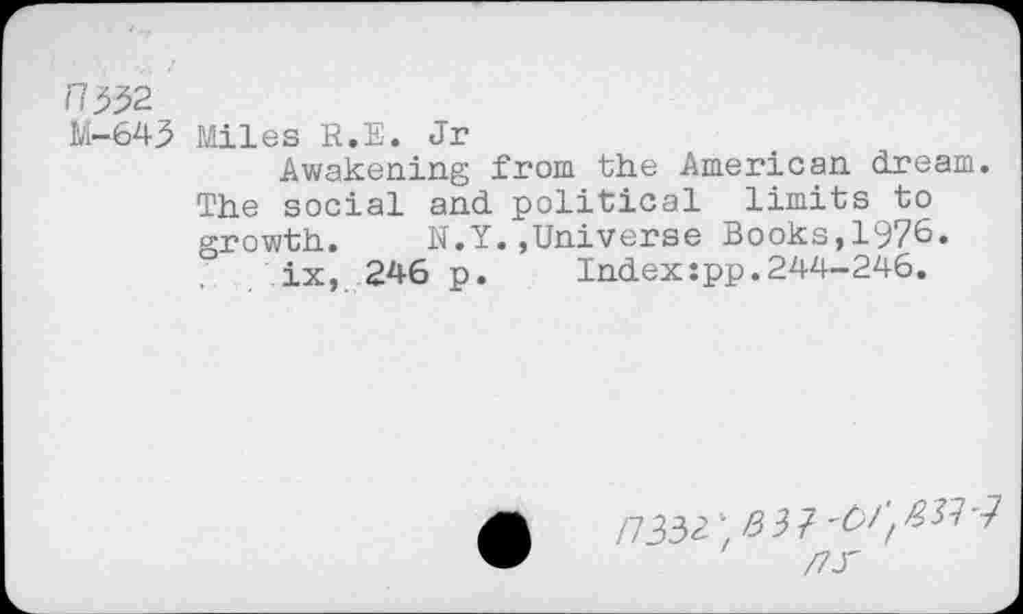 ﻿M-643 Miles R.E. Jr
Awakening from the American dream. The social and political limits to growth. N.Y.,Universe Books,1976.
ix, 246 p. Index:pp.244-246.
